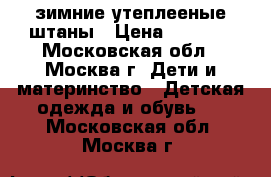 зимние утеплееные штаны › Цена ­ 1 200 - Московская обл., Москва г. Дети и материнство » Детская одежда и обувь   . Московская обл.,Москва г.